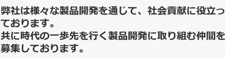 弊社は様々な製品開発を通じて、社会貢献に役立っております。共に時代の一歩先を行く製品開発に取り組む仲間を募集しております。
